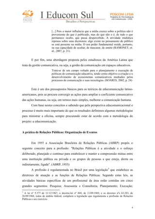 FACOS
qua r enta an os

I Educom Sul
Desafios e Perspectivas
[...] Pois a maior influência que a mídia exerce sobre a política não é
proveniente do que é publicado, mas do que não o é, de tudo o que
permanece oculto, que passa despercebido. A atividade midiática
repousa sobre uma dicotomia: algo existe no pensamento do público
se está presente na mídia. O seu poder fundamental reside, portanto,
na sua capacidade de ocultar, de mascarar, de omitir (RAMONET; et.
al., 2007, p. 21).

E por fim, uma abordagem proposta pelos estudiosos da América Latina que
trata da gestão comunicativa, ou seja, a gestão da comunicação em espaços educativos.
Trata-se de um campo voltado para o planejamento e execução de
políticas de comunicação educativa, tendo como objetivo a criação e o
desenvolvimento de ecossistemas comunicativos mediados pelos
processos de comunicação e suas tecnologias. (SOARES, 2002, p. 24)

Este é um dos pressupostos básicos para os teóricos de educomunicação latinoamericanos, pois se procura convergir as ações para ampliar o coeficiente comunicativo
das ações humanas, ou seja, em termos mais simples, melhorar a comunicação humana.
Com base nestes conceitos e sabendo que pela perspectiva educomunicacional o
processo é muito mais importante do que os resultados definimos algumas metodologias
para ministrar a oficina, sempre procurando estar de acordo com a metodologia do
projeto: a educomunicação.

A prática de Relações Públicas: Organização de Eventos

Em 1955 a Associação Brasileira de Relações Públicas (ABRP) propôs o
seguinte conceito para a profissão: "Relações Públicas é a atividade e o esforço
deliberado, planejado e contínuo para estabelecer e manter a compreensão mútua entre
uma instituição pública ou privada e os grupos de pessoas a que esteja, direta ou
indiretamente, ligada". (ABRP, 1955)
A profissão é regulamentada no Brasil por uma legislação5 que estabelece as
diretrizes de atuação e as funções de Relações Públicas. Segundo estas leis, as
atividades básicas específicas de um profissional da área estão contidas em cinco
grandes segmentos: Pesquisa; Assessoria e Consultoria; Planejamento; Execução;
5

A lei nº 5.377 de 11/12/1967, o decreto-lei nº 860, de 11/09/1969, e os decretos nºs 63.283, de
26/09/1968, todos de âmbito federal, compõem a legislação que regulamenta a profissão de Relações
Públicas e seu exercício.
4

 