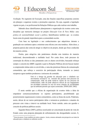 FACOS
qua r enta an os

I Educom Sul
Desafios e Perspectivas

Avaliação. No segmento de Execução, uma das funções específicas propostas consiste
em planejar e organizar eventos e promoções especiais. Ou seja, segundo a legislação
vigente no país, é ao profissional de Relações Públicas que cabe realizar este trabalho.
Sabendo disso identificamos planejamento e organização de eventos como uma
disciplina que mereceria destaque no projeto Educação Com & Para Mídia: uma
prática de sustentabilidade social e política. Identificamos também que os eventos
locais eram de grande importância para a comunidade escolar.
Com base na legislação e nos conhecimentos que adquirimos durante a
graduação nos sentíamos aptas a ministrar uma oficina com esta temática. Além disso, a
proposta parecia dar conta de atingir os objetivos do projeto, desde que fosse conduzida
da maneira correta.
Porém, para atingí-los não poderíamos abordar esta temática de maneira
tradicional, desconsiderando a realidade local. Por conta disso, todo processo de
construção da oficina se deu juntamente com os alunos envolvidos, buscando reforçar
sempre o conceito da ABRP, segundo o qual os Relações Públicas devem buscar manter
a compreensão mútua entre os envolvidos, e uma das premissas básicas da comunicação
comunitária, que reforça o exercício da participação direta, tornando os (antes)
receptores agora também produtores e emissores de conteúdo.
Está aí o âmago da questão da educação para a cidadania nos
movimentos sociais[7]6: na inserção das pessoas num processo de
comunicação, onde ela pode tornar-se sujeito do seu processo de
conhecimento, onde ela pode educar-se através de seu engajamento
em atividades concretas no seio de novas relações de sociabilidade
que tal ambiente permite que sejam construídas. (PERUZZO, 2002)

É neste sentido que a oficina de organização de eventos tinha a ideia de
empoderar comunicacionalmente os

sujeitos

participantes,

possibilitando que

posteriormente organizassem eventos comunitários, como as festas da escola. Poderiam,
assim, deixar de ser meros participantes delas e tornarem-se produtores e atuantes do
processo com vistas a intervir na realidade local. Neste sentido, entra em questão o
conceito de políticas públicas sociais.
Segundo Demo (2007), política social pode ser conceituada do ponto de vista do
Estado como uma proposta planejada de enfrentamento das desigualdades sociais. E,
6

Nota da autora. Como também em outros espaços. Assim, estamos adotando esta perspectiva ao tratar da
educação para a cidadania no ambiente escolar.
5

 