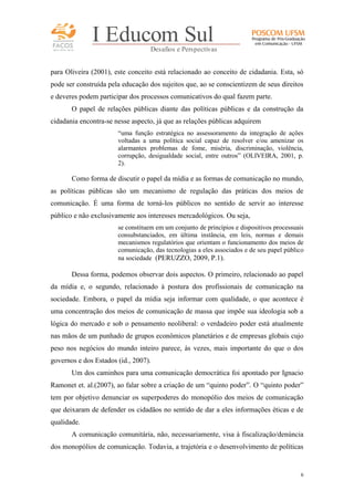 FACOS
qua r enta an os

I Educom Sul
Desafios e Perspectivas

para Oliveira (2001), este conceito está relacionado ao conceito de cidadania. Esta, só
pode ser construída pela educação dos sujeitos que, ao se conscientizem de seus direitos
e deveres podem participar dos processos comunicativos do qual fazem parte.
O papel de relações públicas diante das políticas públicas e da construção da
cidadania encontra-se nesse aspecto, já que as relações públicas adquirem
“uma função estratégica no assessoramento da integração de ações
voltadas a uma política social capaz de resolver e/ou amenizar os
alarmantes problemas de fome, miséria, discriminação, violência,
corrupção, desigualdade social, entre outros” (OLIVEIRA, 2001, p.
2).

Como forma de discutir o papel da mídia e as formas de comunicação no mundo,
as políticas públicas são um mecanismo de regulação das práticas dos meios de
comunicação. É uma forma de torná-los públicos no sentido de servir ao interesse
público e não exclusivamente aos interesses mercadológicos. Ou seja,
se constituem em um conjunto de princípios e dispositivos processuais
consubstanciados, em última instância, em leis, normas e demais
mecanismos regulatórios que orientam o funcionamento dos meios de
comunicação, das tecnologias a eles associados e de seu papel público
na sociedade (PERUZZO, 2009, P.1).

Dessa forma, podemos observar dois aspectos. O primeiro, relacionado ao papel
da mídia e, o segundo, relacionado à postura dos profissionais de comunicação na
sociedade. Embora, o papel da mídia seja informar com qualidade, o que acontece é
uma concentração dos meios de comunicação de massa que impõe sua ideologia sob a
lógica do mercado e sob o pensamento neoliberal: o verdadeiro poder está atualmente
nas mãos de um punhado de grupos econômicos planetários e de empresas globais cujo
peso nos negócios do mundo inteiro parece, às vezes, mais importante do que o dos
governos e dos Estados (id., 2007).
Um dos caminhos para uma comunicação democrática foi apontado por Ignacio
Ramonet et. al.(2007), ao falar sobre a criação de um “quinto poder”. O “quinto poder”
tem por objetivo denunciar os superpoderes do monopólio dos meios de comunicação
que deixaram de defender os cidadãos no sentido de dar a eles informações éticas e de
qualidade.
A comunicação comunitária, não, necessariamente, visa à fiscalização/denúncia
dos monopólios de comunicação. Todavia, a trajetória e o desenvolvimento de políticas

6

 