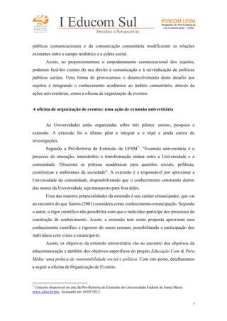 FACOS
qua r enta an os

I Educom Sul
Desafios e Perspectivas

públicas comunicacionais e da comunicação comunitária modificaram as relações
existentes entre o campo midiático e a esfera social.
Assim, ao proporcionarmos o empoderamento comunicacional dos sujeitos,
podemos fazê-los cientes do seu direito à comunicação e à reivindicação de políticas
públicas sociais. Uma forma de provocarmos o desenvolvimento deste desafio aos
sujeitos é integrando o conhecimento acadêmico ao âmbito comunitário, através de
ações universitárias, como a oficina de organização de eventos.

A oficina de organização de eventos: uma ação de extensão universitária

As Universidades estão organizadas sobre três pilares: ensino, pesquisa e
extensão. A extensão foi o último pilar a integrar a o tripé e ainda carece de
investigações.
Segundo a Pró-Reitoria de Extensão da UFSM7: “Extensão universitária é o
processo de interação, intercâmbio e transformação mútua entre a Universidade e a
comunidade. Direciona as práticas acadêmicas para questões sociais, políticas,
econômicas e ambientais da sociedade”. A extensão é a responsável por aproximar a
Universidade da comunidade, disponibilizando que o conhecimento construído dentro
dos muros da Universidade seja transposto para fora deles.
Uma das maiores potencialidades da extensão é seu caráter emancipador, que vai
ao encontro do que Santos (2001) considera como conhecimento-emancipação. Segundo
o autor, o rigor científico não possibilita com que o indivíduo participe dos processos de
construção de conhecimento. Assim, a extensão tem como proposta aproximar esse
conhecimento científico e rigoroso do senso comum, possibilitando a participação dos
indivíduos com vistas a emancipá-lo.
Assim, os objetivos da extensão universitária vão ao encontro dos objetivos da
educomunicação e também dos objetivos específicos do projeto Educação Com & Para
Mídia: uma prática de sustentabilidade social e política. Com isto posto, detalharemos
a seguir a oficina de Organização de Eventos.

7

Conceito disponível no site da Pró-Reitoria de Extensão da Universidade Federal de Santa Maria
www.ufsm.br/pre. Acessado em 10/05/2012.
7

 