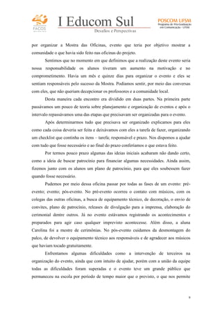 FACOS
qua r enta an os

I Educom Sul
Desafios e Perspectivas

por organizar a Mostra das Oficinas, evento que teria por objetivo mostrar a
comunidade o que havia sido feito nas oficinas do projeto.
Sentimos que no momento em que definimos que a realização deste evento seria
nossa responsabilidade os alunos tiveram um aumento na motivação e no
comprometimento. Havia um mês e quinze dias para organizar o evento e eles se
sentiam responsáveis pelo sucesso da Mostra. Podíamos sentir, por meio das conversas
com eles, que não queriam decepcionar os professores e a comunidade local.
Desta maneira cada encontro era dividido em duas partes. Na primeira parte
passávamos um pouco de teoria sobre planejamento e organização de eventos e após o
intervalo repassávamos uma das etapas que precisavam ser organizadas para o evento.
Após determinarmos tudo que precisava ser organizado explicamos para eles
como cada coisa deveria ser feita e deixávamos com eles a tarefa de fazer, organizando
um checklist que continha os itens – tarefa; responsável e prazo. Nos dispomos a ajudar
com tudo que fosse necessário e ao final do prazo conferíamos o que estava feito.
Por termos pouco prazo algumas das ideias iniciais acabaram não dando certo,
como a ideia de buscar patrocínio para financiar algumas necessidades. Ainda assim,
fizemos junto com os alunos um plano de patrocínio, para que eles soubessem fazer
quando fosse necessário.
Pudemos por meio dessa oficina passar por todas as fases de um evento: préevento; evento; pós-evento. No pré-evento ocorreu o contato com músicos, com os
colegas das outras oficinas, a busca de equipamento técnico, de decoração, o envio de
convites, plano de patrocínio, releases de divulgação para a imprensa, elaboração do
cerimonial dentre outros. Já no evento estávamos registrando os acontecimentos e
preparados para agir caso qualquer imprevisto acontecesse. Além disso, a aluna
Carolina foi a mestre de cerimônias. No pós-evento cuidamos da desmontagem do
palco, de devolver o equipamento técnico aos responsáveis e de agradecer aos músicos
que haviam tocado gratuitamente.
Enfrentamos algumas dificuldades como a intervenção de terceiros na
organização do evento, ainda que com intuito de ajudar, porém com a união da equipe
todas as dificuldades foram superadas e o evento teve um grande público que
permaneceu na escola por período de tempo maior que o previsto, o que nos permite

9

 