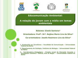 Bolsista: Gisele Santana¹
Orientadora: Profª. Drª. Rejâne Maria Lira da Silva²
Co-orientadora: Josefa Rosimere Lira da Silva³
Educomunicação Ambiental:
A relação do jovem com a mídia em temas
ambientais
1. Graduanda em Jornalismo – Faculdade de Comunicação – Universidade
Federal da Bahia
2. Departamento de Zoologia, Instituto de Biologia – Universidade Federal
da Bahia
3. Coordenadora Pedagógica - Projeto social de Educação Vocação e
Divulgação Científica “Ciência, Arte & Magia” – Universidade Federal da
Bahia
 