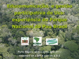 Educomunicação, e gestão
  participativa de Ucs:
 experiência do Parque
 Nacional do Pau Brasil




   Porto Seguro, abril a junho de 2.011 /
    dezembro de 2.011 a abril de 2.012
 