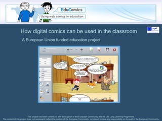 How digital comics can be used in the classroom This project has been carried out with the support of the European Community and the Life Long Learning Programme. The content of this project does not necessarily reflect the position of the European Community, nor does it involve any responsibility on the part of the European Community. A European Union funded education project 