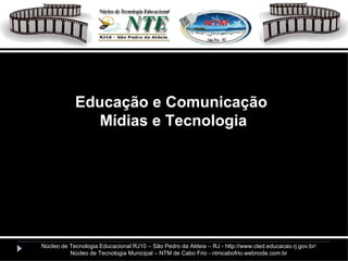 Educação e Comunicação Mídias e Tecnologia Núcleo de Tecnologia Educacional RJ10 – São Pedro da Aldeia – RJ - http://www.cted.educacao.rj.gov.br/ Núcleo de Tecnologia Municipal – NTM de Cabo Frio - ntmcabofrio.webnode.com.br 