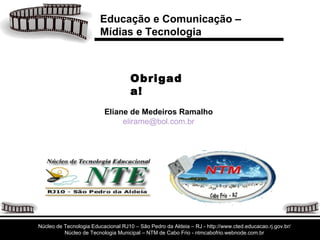Obrigada! Eliane de Medeiros Ramalho [email_address] Educação e Comunicação –  Mídias e Tecnologia Núcleo de Tecnologia Educacional RJ10 – São Pedro da Aldeia – RJ - http://www.cted.educacao.rj.gov.br/ Núcleo de Tecnologia Municipal – NTM de Cabo Frio - ntmcabofrio.webnode.com.br 