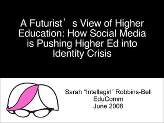 A Futurist’s View of Higher Education: How Social Media is Pushing Higher Ed into Identity Crisis Sarah “Intellagirl” Robbins-Bell EduComm June 2008 