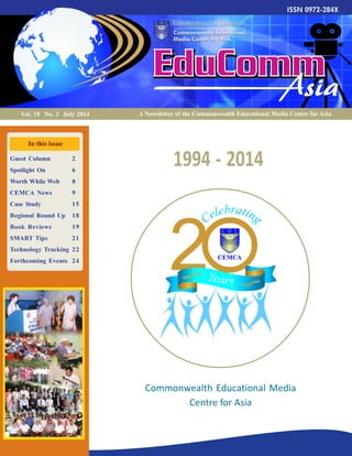 1
A Newsletter of the Commonwealth Educational Media Centre for AsiaVol. 18 No. 3 July 2014
In this issue
Guest Column 2
Spotlight On 6
Worth While Web 8
CEMCA News 9
Case Study 15
Regional Round Up 18
Book Reviews 19
SMART Tips 21
Technology Tracking 22
Forthcoming Events 24
1994 - 2014
Commonwealth Educational Media
Centre for Asia
 