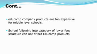 Cont…
 educomp company products are too expensive
for middle level schools.
 School following into category of lower fees
structure can not afford Educomp products
 
