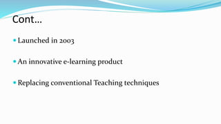 Cont…
 Launched in 2003
 An innovative e-learning product
 Replacing conventional Teaching techniques
 