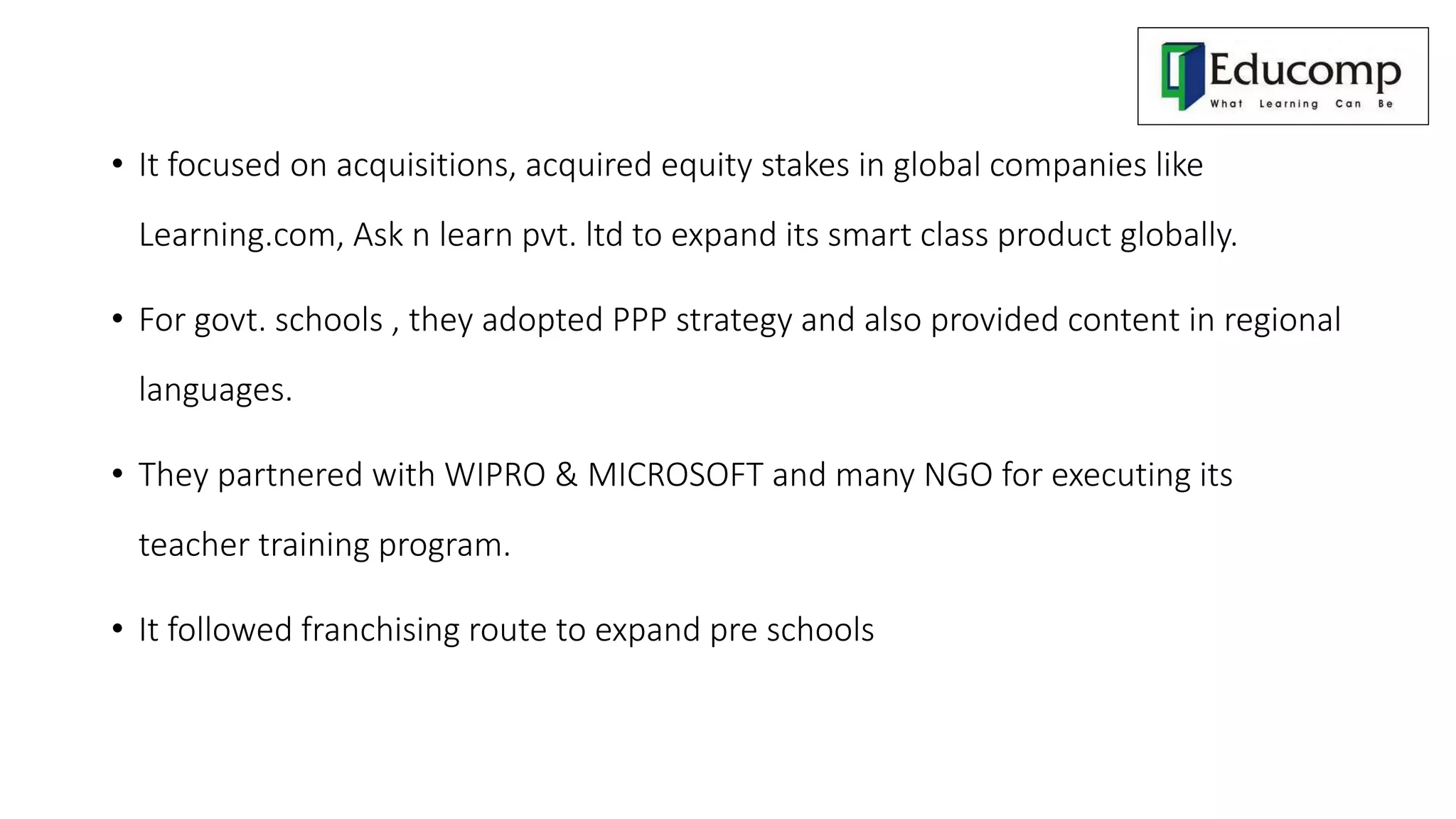 • It focused on acquisitions, acquired equity stakes in global companies like
Learning.com, Ask n learn pvt. ltd to expand its smart class product globally.
• For govt. schools , they adopted PPP strategy and also provided content in regional
languages.
• They partnered with WIPRO & MICROSOFT and many NGO for executing its
teacher training program.
• It followed franchising route to expand pre schools
 