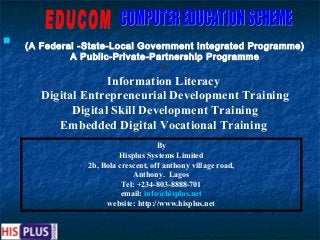 
    (A Federal -State-Local Government Integrated Programme)
             A Public-Private-Partnership Programme
                                In
                    Information Literacy
       Digital Entrepreneurial Development Training
             Digital Skill Development Training
          Embedded Digital Vocational Training
                                     By
                         Hisplus Systems Limited
                2b, Bola crescent, off anthony village road,
                             Anthony. Lagos
                          Tel: +234-803-8888-701
                          email: info@hisplus.net
                     website: http://www.hisplus.net
 