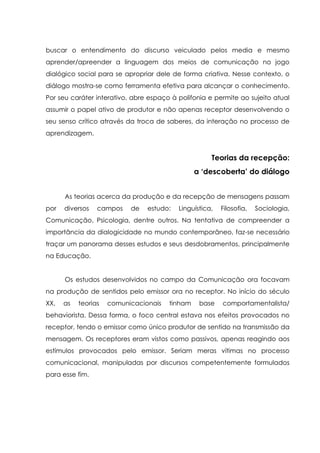 buscar o entendimento do discurso veiculado pelos media e mesmo
aprender/apreender a linguagem dos meios de comunicação no jogo
dialógico social para se apropriar dele de forma criativa. Nesse contexto, o
diálogo mostra-se como ferramenta efetiva para alcançar o conhecimento.
Por seu caráter interativo, abre espaço à polifonia e permite ao sujeito atual
assumir o papel ativo de produtor e não apenas receptor desenvolvendo o
seu senso crítico através da troca de saberes, da interação no processo de
aprendizagem.
Teorias da recepção:
a ‘descoberta’ do diálogo
As teorias acerca da produção e da recepção de mensagens passam
por diversos campos de estudo: Linguística, Filosofia, Sociologia,
Comunicação, Psicologia, dentre outros. Na tentativa de compreender a
importância da dialogicidade no mundo contemporâneo, faz-se necessário
traçar um panorama desses estudos e seus desdobramentos, principalmente
na Educação.
Os estudos desenvolvidos no campo da Comunicação ora focavam
na produção de sentidos pelo emissor ora no receptor. No início do século
XX, as teorias comunicacionais tinham base comportamentalista/
behaviorista. Dessa forma, o foco central estava nos efeitos provocados no
receptor, tendo o emissor como único produtor de sentido na transmissão da
mensagem. Os receptores eram vistos como passivos, apenas reagindo aos
estímulos provocados pelo emissor. Seriam meras vítimas no processo
comunicacional, manipuladas por discursos competentemente formulados
para esse fim.
 