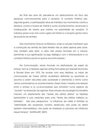 No final dos anos 60, percebe-se um deslocamento do foco das
pesquisas comunicacionais para o receptor. O contexto histórico pós-
segunda guerra, a participação ativa do indivíduo nos movimentos contra a
ditadura, contra a Guerra do Vietnã e outros acontecimentos, escancara a
inadequação de teorias que insistem na passividade do receptor. O
indivíduo passa a ser visto como sujeito da história e o receptor ganha status
de produtor de sentidos.
Esse movimento inicia-se na literatura, onde os estudos mostraram que
a construção do sentido da obra literária não se daria apenas pelo autor,
mas também pelo leitor. A obra não estaria fechada em si mesma,
permitindo a sua significação no jogo dialógico com o leitor/produtor e no
contexto histórico-social no qual se encontra inserido.1
Na Comunicação, ainda focando na relativização do papel do
emissor, tem-se a hipótese agenda setting formulada por Maxwell McCombs
e Donald Shaw em 1972. De acordo com essa hipótese, os meios de
comunicação de massa (MCM) acabariam definindo ou pautando os
assuntos a serem discutidos pela sociedade e orientando a forma como
vemos e entendemos os acontecimentos. Desse modo, haveria uma relação
entre o emissor e os co-enunciadores que entrariam numa espécie de
“acordo” na produção da agenda. Esses estudos da sociologia funcionalista
marcam um afastamento das “teorias dos efeitos diretos” (a hipótese
behaviorista e suas variantes) para uma “teoria dos efeitos indiretos ou
limitados”. Sob essa perspectiva, “a influência da mídia é limitada (a
“seletividade dos receptores constitui obstáculo); não pode ser direta
(existem intermediários); não pode ser imediada (o processo de influência
requer tempo).” (MATELLART, 2007)
1
O movimento inicia-se com a nova abordagem de Hans Robert Jauss da escola de Constança: ‘a estética da
influência e da recepção’. (MATELLART, 2007, p. 148)
 