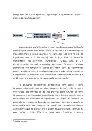 De qualquer forma, o receptor final (o grande público) ainda seria passivo. O
esquema então ficaria assim2:
Mais tarde, Ludwig Wittgenstein em seus estudos no campo da filosofia
da Linguagem atenta para a constituição de sentidos que ocorre no jogo da
linguagem. Para o filósofo austríaco, “o significado não está no cá (da
linguagem) nem no lá (do mundo), mas no jogo entre tais dimensões
manifestadas nos contextos enunciativos”. (CITELLI, 2006, p. 34)
Compreendendo que no jogo de linguagem tem-se não apenas as regras
gramaticais, mas também os sujeitos que fazem parte de determinado
grupo, vivendo em determinado lugar com determinada cultura, percebe-se
a importância da interação e do contexto na constituição de sentidos que
se dá tanto na produção como na recepção do enunciado.
Na Linguística sociocultural, destacam-se John Searle e Renè
Ghiglione. John Searle com sua obra “Os actos de fala”, defende que a
constituição dos sentidos se dá nas práticas sócio-culturais. Já René
Ghiglione com sua teoria dos “contratos de comunicação” aponta para a
necessidade de considerar a importância do papel do receptor na
produção de mensagens. Segundo ele, haveria um contrato, um pacto de
aceitação/adesão ao conjunto de signos de determinado sistema
comunicativo que dá ao receptor o poder de, por exemplo, continuar ou
não o diálogo. (CITELLI, 2004, p. 52) Sendo assim, é possível repensar o
2
Produzido pelo autor.
AGENDAEmissor Interferências
(co-enunciadores)
Receptor
 