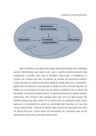 MUNDO CONTEMPORÂNEO
Mas na prática, esse ideal está longe de ser alcançado. Na sociedade
existem termômetros que fazem com que o sujeito-receptor-produtor seja
respeitado e ouvido, visto que é também consumidor. A audiência, o
número de acessos aos sites, os índices de vendas dos produtos mostram
cada vez mais um sujeito-consumidor exigente, ávido pelo novo, consciente,
global. No momento em que decide se assiste ou não a novela das oito na
Globo, ou no momento em que cria seu blog ou participa de um fórum de
discussão, o receptor mostra-se ativo. O sujeito atual ouve, lê, assiste, acessa,
informa-se, mas também tem espaço para que sua voz seja ouvida. No
âmbito escolar isso não ocorre. Se os alunos não se interessam pelas aulas,
aplica-se o autoritarismo e assim os conteúdos são impostos e a voz dos
alunos é silenciada. Volta-se à mesma visão passiva do educando do início
do século XX com o fluxo linear de transmissão do conteúdo que sai do
emissor-educador para o receptor-educando.
EducandoEducador Conteúdo
programático
Mediadores
Socioculturais
 