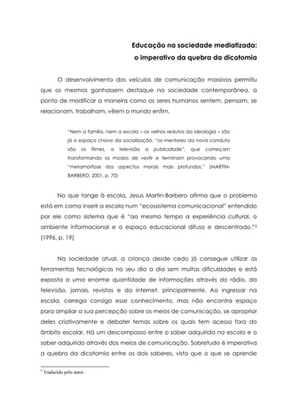 Educação na sociedade mediatizada:
o imperativo da quebra da dicotomia
O desenvolvimento dos veículos de comunicação massivos permitiu
que os mesmos ganhassem destaque na sociedade contemporânea, a
ponto de modificar a maneira como os seres humanos sentem, pensam, se
relacionam, trabalham, vêem o mundo enfim.
“Nem a família, nem a escola – os velhos redutos da ideologia – são
já o espaço chave da socialização, “os mentores da nova conduta
são os filmes, a televisão a publicidade”, que começam
transformando os modos de vestir e terminam provocando uma
“metamorfose dos aspectos morais mais profundos.” (MARTIN-
BARBERO, 2001, p. 70)
No que tange à escola, Jesus Martin-Barbero afirma que o problema
está em como inserir a escola num “ecossistema comunicacional” entendido
por ele como sistema que é “ao mesmo tempo a experiência cultural, o
ambiente informacional e o espaço educacional difuso e descentrado.”5
(1996, p. 19)
Na sociedade atual, a criança desde cedo já consegue utilizar as
ferramentas tecnológicas no seu dia a dia sem muitas dificuldades e está
exposta a uma enorme quantidade de informações através do rádio, da
televisão, jornais, revistas e da internet, principalmente. Ao ingressar na
escola, carrega consigo esse conhecimento, mas não encontra espaço
para ampliar a sua percepção sobre os meios de comunicação, se apropriar
deles criativamente e debater temas sobre os quais tem acesso fora do
âmbito escolar. Há um descompasso entre o saber adquirido na escola e o
saber adquirido através dos meios de comunicação. Sobretudo é imperativa
a quebra da dicotomia entre os dois saberes, visto que o que se aprende
5
Traduzido pelo autor.
 