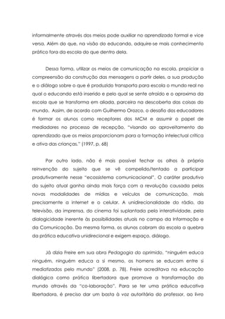 informalmente através dos meios pode auxiliar no aprendizado formal e vice
versa. Além do que, na visão do educando, adquire-se mais conhecimento
prático fora da escola do que dentro dela.
Dessa forma, utilizar os meios de comunicação na escola, propiciar a
compreensão da construção das mensagens a partir deles, a sua produção
e o diálogo sobre o que é produzido transporta para escola o mundo real no
qual o educando está inserido e pelo qual se sente atraído e o aproxima da
escola que se transforma em aliada, parceira na descoberta das coisas do
mundo. Assim, de acordo com Guilhermo Orozco, o desafio dos educadores
é formar os alunos como receptores dos MCM e assumir o papel de
mediadores no processo de recepção, “visando ao aproveitamento do
aprendizado que os meios proporcionam para a formação intelectual crítica
e ativa das crianças.” (1997, p. 68)
Por outro lado, não é mais possível fechar os olhos à própria
reinvenção do sujeito que se vê compelido/tentado a participar
produtivamente nesse “ecossistema comunicacional”. O caráter produtivo
do sujeito atual ganha ainda mais força com a revolução causada pelas
novas modalidades de mídias e veículos de comunicação, mais
precisamente a internet e o celular. A unidirecionalidade do rádio, da
televisão, da imprensa, do cinema foi suplantada pela interatividade, pela
dialogicidade inerente às possibilidades atuais no campo da Informação e
da Comunicação. Da mesma forma, os alunos cobram da escola a quebra
da prática educativa unidirecional e exigem espaço, diálogo.
Já dizia Freire em sua obra Pedagogia do oprimido, “ninguém educa
ninguém, ninguém educa a si mesmo, os homens se educam entre si
mediatizados pelo mundo” (2008, p. 78). Freire acreditava na educação
dialógica como prática libertadora que promove a transformação do
mundo através da “co-laboração”. Para se ter uma prática educativa
libertadora, é preciso dar um basta à voz autoritária do professor, ao livro
 