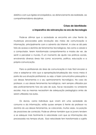 didático com sua rigidez enciclopédica, ao distanciamento da realidade, ao
compartimentalismo disciplinar.
Crises de identidade:
o imperativo da reinvenção na era da tecnologia
Pode-se afirmar que a sociedade se encontra em crise frente às
mudanças provocadas pela revolução dos meios de comunicação e
informação, principalmente com o advento da internet. A crise se dá pelo
fato do acesso e domínio de ferramentas tecnológicas, tais como o celular e
o computador, terem transformado comportamentos e modos de ver, de
sentir e perceber o mundo. É um momento de ajuste nas práticas sociais,
envolvendo diversas áreas tais como: economia, política, educação e a
própria comunicação.
Para os profissionais da área de comunicação é mais fácil encarar a
crise e adaptar-se visto que a apropriação/atualização dos novos meios é
parte da sua atuação profissional, ou seja, o fazer comunicativo pressupõe o
uso dessas ferramentas e o seu aprimoramento tecnológico. No caso do
professor, o uso dessas ferramentas tecnológicas, nem sempre utilizadas por
eles proficientemente fora da sala de aula, faz-se necessário no ambiente
escolar, mas as mesmas necessitam de adequação pedagógica antes de
serem utilizadas nas aulas.
Os alunos, como indivíduos que vivem em uma sociedade do
consumo e da informação, estão quase sempre à frente do professor no
domínio do uso dessas ferramentas, se colocando, muitas vezes, na posição
de produtores de conteúdo. Pode-se afirmar também que os jovens tendem
a se adequar mais facilmente à velocidade com que as informações são
processadas nos tempos atuais. Essa velocidade tem transformado o sujeito
 