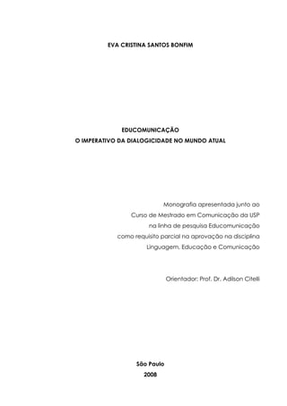 EVA CRISTINA SANTOS BONFIM
EDUCOMUNICAÇÃO
O IMPERATIVO DA DIALOGICIDADE NO MUNDO ATUAL
Monografia apresentada junto ao
Curso de Mestrado em Comunicação da USP
na linha de pesquisa Educomunicação
como requisito parcial na aprovação na disciplina
Linguagem, Educação e Comunicação
Orientador: Prof. Dr. Adilson Citelli
São Paulo
2008
 