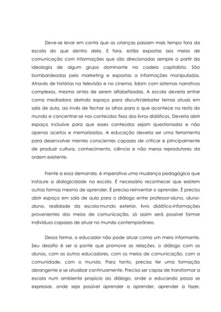 Deve-se levar em conta que as crianças passam mais tempo fora da
escola do que dentro dela. E fora, estão expostas aos meios de
comunicação com informações que são direcionadas sempre a partir da
ideologia de algum grupo dominante na cadeia capitalista. São
bombardeadas pelo marketing e expostas a informações manipuladas.
Através de histórias na televisão e no cinema, lidam com sistemas narrativos
complexos, mesmo antes de serem alfabetizadas. A escola deveria entrar
como mediadora abrindo espaço para discutir/debater temas atuais em
sala de aula, ao invés de fechar os olhos para o que acontece no resto do
mundo e concentrar-se nos conteúdos fixos dos livros didáticos. Deveria abrir
espaço inclusive para que esses conteúdos sejam questionados e não
apenas aceitos e memorizados. A educação deveria ser uma ferramenta
para desenvolver mentes conscientes capazes de criticar e principalmente
de produzir cultura, conhecimento, ciência e não meros reprodutores da
ordem existente.
Frente a essa demanda, é imperativa uma mudança pedagógica que
instaure a dialogicidade na escola. É necessário reconhecer que existem
outras formas mesmo de aprender. É preciso reinventar o aprender. É preciso
abrir espaço em sala de aula para o diálogo entre professor-aluno, aluno-
aluno, realidade da escola-mundo exterior, livro didático-informações
provenientes dos meios de comunicação, só assim será possível formar
indivíduos capazes de atuar no mundo contemporâneo.
Dessa forma, o educador não pode atuar como um mero informante.
Seu desafio é ser a ponte que promove as relações, o diálogo com os
alunos, com os outros educadores, com os meios de comunicação, com a
comunidade, com o mundo. Para tanto, precisa ter uma formação
abrangente e se atualizar continuamente. Precisa ser capaz de transformar a
escola num ambiente propício ao diálogo, onde o educando possa se
expressar, onde seja possível aprender a aprender, aprender a fazer,
 