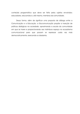conteúdo programático que deve ser feita pelos sujeitos envolvidos:
educadores, educandos e, até mesmo, membros da comunidade.
Dessa forma, além de significar uma proposta de diálogo entre a
Comunicação e a Educação, a Educomunicação propõe a inserção de
práticas dialógicas na sociedade, aproximando a escola da comunidade
em que se insere e proporcionando aos indivíduos espaço no ecossistema
comunicacional para que possam se expressar cada vez mais
democraticamente, exercendo a cidadania.
 