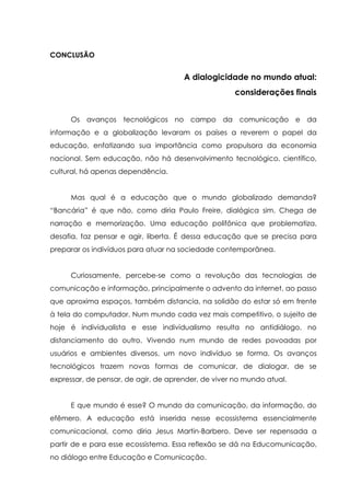 CONCLUSÃO
A dialogicidade no mundo atual:
considerações finais
Os avanços tecnológicos no campo da comunicação e da
informação e a globalização levaram os países a reverem o papel da
educação, enfatizando sua importância como propulsora da economia
nacional. Sem educação, não há desenvolvimento tecnológico, científico,
cultural, há apenas dependência.
Mas qual é a educação que o mundo globalizado demanda?
“Bancária” é que não, como diria Paulo Freire, dialógica sim. Chega de
narração e memorização. Uma educação polifônica que problematiza,
desafia, faz pensar e agir, liberta. É dessa educação que se precisa para
preparar os indivíduos para atuar na sociedade contemporânea.
Curiosamente, percebe-se como a revolução das tecnologias de
comunicação e informação, principalmente o advento da internet, ao passo
que aproxima espaços, também distancia, na solidão do estar só em frente
à tela do computador. Num mundo cada vez mais competitivo, o sujeito de
hoje é individualista e esse individualismo resulta no antidiálogo, no
distanciamento do outro. Vivendo num mundo de redes povoadas por
usuários e ambientes diversos, um novo indivíduo se forma. Os avanços
tecnológicos trazem novas formas de comunicar, de dialogar, de se
expressar, de pensar, de agir, de aprender, de viver no mundo atual.
E que mundo é esse? O mundo da comunicação, da informação, do
efêmero. A educação está inserida nesse ecossistema essencialmente
comunicacional, como diria Jesus Martin-Barbero. Deve ser repensada a
partir de e para esse ecossistema. Essa reflexão se dá na Educomunicação,
no diálogo entre Educação e Comunicação.
 
