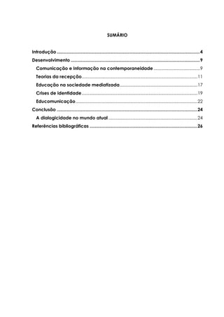 SUMÁRIO
Introdução .................................................................................................................4
Desenvolvimento ......................................................................................................9
Comunicação e Informação na contemporaneidade ......................................9
Teorias da recepção...............................................................................................11
Educação na sociedade mediatizada................................................................17
Crises de identidade...............................................................................................19
Educomunicação....................................................................................................22
Conclusão ...............................................................................................................24
A dialogicidade no mundo atual .........................................................................24
Referências bibliográficas .....................................................................................26
 
