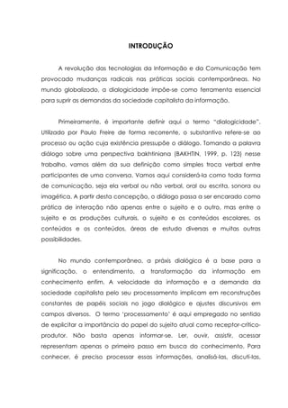 INTRODUÇÃO
A revolução das tecnologias da Informação e da Comunicação tem
provocado mudanças radicais nas práticas sociais contemporâneas. No
mundo globalizado, a dialogicidade impõe-se como ferramenta essencial
para suprir as demandas da sociedade capitalista da informação.
Primeiramente, é importante definir aqui o termo “dialogicidade”.
Utilizado por Paulo Freire de forma recorrente, o substantivo refere-se ao
processo ou ação cuja existência pressupõe o diálogo. Tomando a palavra
diálogo sobre uma perspectiva bakhtiniana (BAKHTIN, 1999, p. 123) nesse
trabalho, vamos além da sua definição como simples troca verbal entre
participantes de uma conversa. Vamos aqui considerá-la como toda forma
de comunicação, seja ela verbal ou não verbal, oral ou escrita, sonora ou
imagética. A partir desta concepção, o diálogo passa a ser encarado como
prática de interação não apenas entre o sujeito e o outro, mas entre o
sujeito e as produções culturais, o sujeito e os conteúdos escolares, os
conteúdos e os conteúdos, áreas de estudo diversas e muitas outras
possibilidades.
No mundo contemporâneo, a práxis dialógica é a base para a
significação, o entendimento, a transformação da informação em
conhecimento enfim. A velocidade da informação e a demanda da
sociedade capitalista pelo seu processamento implicam em reconstruções
constantes de papéis sociais no jogo dialógico e ajustes discursivos em
campos diversos. O termo „processamento‟ é aqui empregado no sentido
de explicitar a importância do papel do sujeito atual como receptor-crítico-
produtor. Não basta apenas informar-se. Ler, ouvir, assistir, acessar
representam apenas o primeiro passo em busca do conhecimento. Para
conhecer, é preciso processar essas informações, analisá-las, discuti-las,
 