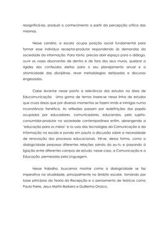 ressignificá-las, produzir o conhecimento a partir da percepção crítica das
mesmas.
Nesse cenário, a escola ocupa posição social fundamental para
formar esse indivíduo receptor-produtor respondendo às demandas da
sociedade da informação. Para tanto, precisa abrir espaço para o diálogo,
ouvir as vozes dissonantes de dentro e de fora dos seus muros, quebrar a
rigidez dos conteúdos eleitos para o seu planejamento anual e a
atomicidade das disciplinas, rever metodologias defasadas e discursos
engessados.
Cabe levantar nesse ponto a relevância dos estudos na área de
Educomunicação. Uma gama de temas insere-se nessa linha de estudos
que cruza áreas que por diversos momentos se fazem irmãs e inimigas numa
inconstância frenética. As reflexões passam por redefinições dos papéis
ocupados por educadores, comunicadores, educandos, pelo sujeito-
consumidor-produtor na sociedade contemporânea enfim, abrangendo a
„educação para os meios‟ e os usos das tecnologias da Comunicação e da
Informação na escola e pondo em pauta a discussão sobre a necessidade
de renovação dos processos educacionais. Vê-se, dessa forma, como a
dialogicidade perpassa diferentes relações saindo do eu-tu e passando à
ligação entre diferentes campos de estudo, nesse caso, a Comunicação e a
Educação, permeadas pela Linguagem.
Nesse trabalho, buscamos mostrar como a dialogicidade se faz
imperativa na atualidade, principalmente no âmbito escolar, tomando por
base princípios da Teoria da Recepção e o pensamento de teóricos como
Paulo Freire, Jesus Martín-Barbero e Guillermo Orozco.
 