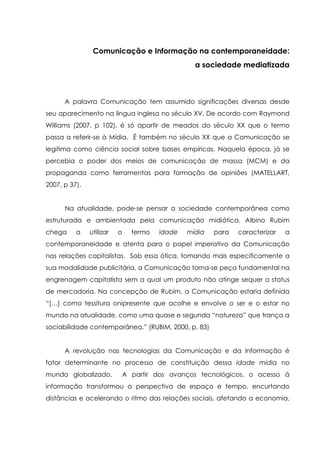 Comunicação e Informação na contemporaneidade:
a sociedade mediatizada
A palavra Comunicação tem assumido significações diversas desde
seu aparecimento na língua inglesa no século XV. De acordo com Raymond
Williams (2007, p 102), é só apartir de meados do século XX que o termo
passa a referir-se à Mídia. É também no século XX que a Comunicação se
legitima como ciência social sobre bases empíricas. Naquela época, já se
percebia o poder dos meios de comunicação de massa (MCM) e da
propaganda como ferramentas para formação de opiniões (MATELLART,
2007, p 37).
Na atualidade, pode-se pensar a sociedade contemporânea como
estruturada e ambientada pela comunicação midiática. Albino Rubim
chega a utilizar o termo idade mídia para caracterizar a
contemporaneidade e atenta para o papel imperativo da Comunicação
nas relações capitalistas. Sob essa ótica, tomando mais especificamente a
sua modalidade publicitária, a Comunicação torna-se peça fundamental na
engrenagem capitalista sem a qual um produto não atinge sequer o status
de mercadoria. Na concepção de Rubim, a Comunicação estaria definida
“[…] como tessitura onipresente que acolhe e envolve o ser e o estar no
mundo na atualidade, como uma quase e segunda “natureza” que trança a
sociabilidade contemporânea.” (RUBIM, 2000, p. 83)
A revolução nas tecnologias da Comunicação e da Informação é
fator determinante no processo de constituição dessa idade mídia no
mundo globalizado. A partir dos avanços tecnológicos, o acesso à
informação transformou a perspectiva de espaço e tempo, encurtando
distâncias e acelerando o ritmo das relações sociais, afetando a economia,
 
