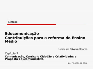 Síntese Educomunicação Contribuições para a reforma do Ensino Médio Ismar de Oliveira Soares Capítulo 7 Comunicação, Currículo Cidadão e Criatividade: a Proposta Educomunicativa por Mauricio da Silva 