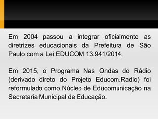 Em 2004 passou a integrar oficialmente as
diretrizes educacionais da Prefeitura de São
Paulo com a Lei EDUCOM 13.941/2014.
Em 2015, o Programa Nas Ondas do Rádio
(derivado direto do Projeto Educom.Radio) foi
reformulado como Núcleo de Educomunicação na
Secretaria Municipal de Educação.
 