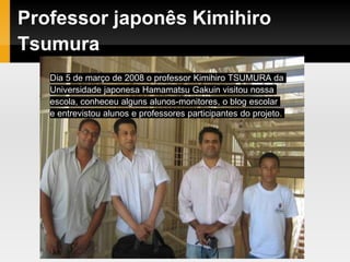 Professor japonês Kimihiro
Tsumura
Dia 5 de março de 2008 o professor Kimihiro TSUMURA da
Universidade japonesa Hamamatsu Gakuin visitou nossa
escola, conheceu alguns alunos-monitores, o blog escolar
e entrevistou alunos e professores participantes do projeto.
 