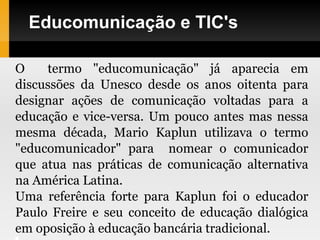 Educomunicação e TIC's
O termo "educomunicação" já aparecia em
discussões da Unesco desde os anos oitenta para
designar ações de comunicação voltadas para a
educação e vice-versa. Um pouco antes mas nessa
mesma década, Mario Kaplun utilizava o termo
"educomunicador" para nomear o comunicador
que atua nas práticas de comunicação alternativa
na América Latina.
Uma referência forte para Kaplun foi o educador
Paulo Freire e seu conceito de educação dialógica
em oposição à educação bancária tradicional.
 