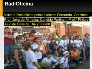 RadiOficina
Visita à Radioficina pelas escolas: Fernando Gracioso,
Prof. Jairo de Almeida, Candido Portinari, Prof.ª Philo e
Julio de Oliveira. Dia 20/08/08
 