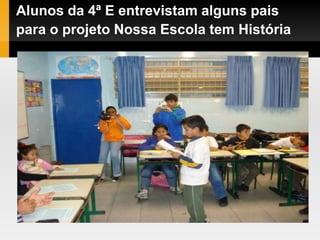 Alunos da 4ª E entrevistam alguns pais
para o projeto Nossa Escola tem História
 