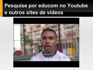 Pesquise por educom no Youtube
e outros sites de vídeos
 