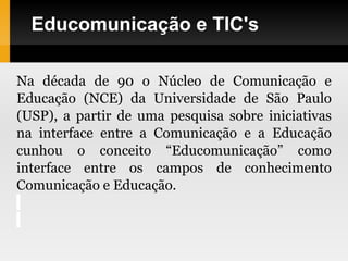 Educomunicação e TIC's
Na década de 90 o Núcleo de Comunicação e
Educação (NCE) da Universidade de São Paulo
(USP), a partir de uma pesquisa sobre iniciativas
na interface entre a Comunicação e a Educação
cunhou o conceito “Educomunicação” como
interface entre os campos de conhecimento
Comunicação e Educação.
 
