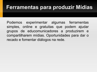 Ferramentas para produzir Mídias
Podemos experimentar algumas ferramentas
simples, online e gratuitas que podem ajudar
grupos de educomunicadores a produzirem e
compartilharem mídias. Oportunidades para dar o
recado e fomentar diálogos na rede.
 