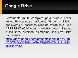 Google Drive
Ferramenta muito completa para criar e editar
textos. Para postar uma Revista Virtual no ISSUU,
por exemplo, podemos criar na ferramenta uma
APRESENTAÇÃO com dimensões personalizadas
e incluindo diversos elementos, inclusive links
para vídeos.
https://docs.google.com/presentation/d/1LnYV7zh
o7rQCMQeO4Sn8oJluGoUGqMDIqO0n8mi4Nl4/e
dit#slide=id.p
 