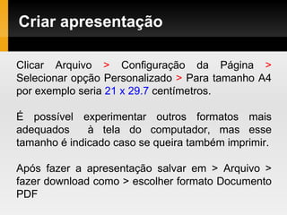 Criar apresentação
Clicar Arquivo > Configuração da Página >
Selecionar opção Personalizado > Para tamanho A4
por exemplo seria 21 x 29.7 centímetros.
É possível experimentar outros formatos mais
adequados à tela do computador, mas esse
tamanho é indicado caso se queira também imprimir.
Após fazer a apresentação salvar em > Arquivo >
fazer download como > escolher formato Documento
PDF
 