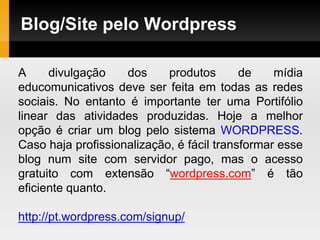 Blog/Site pelo Wordpress
A divulgação dos produtos de mídia
educomunicativos deve ser feita em todas as redes
sociais. No entanto é importante ter uma Portifólio
linear das atividades produzidas. Hoje a melhor
opção é criar um blog pelo sistema WORDPRESS.
Caso haja profissionalização, é fácil transformar esse
blog num site com servidor pago, mas o acesso
gratuito com extensão “wordpress.com” é tão
eficiente quanto.
http://pt.wordpress.com/signup/
 