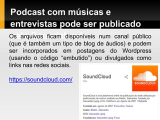 Podcast com músicas e
entrevistas pode ser publicado
pelo SoundcloudOs arquivos ficam disponíveis num canal público
(que é também um tipo de blog de áudios) e podem
ser incorporados em postagens do Wordpress
(usando o código “embutido”) ou divulgados como
links nas redes sociais.
https://soundcloud.com/
 