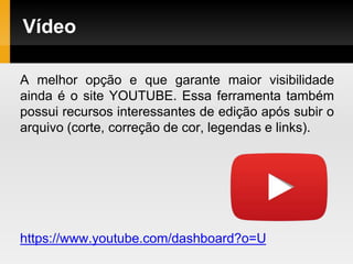 Vídeo
A melhor opção e que garante maior visibilidade
ainda é o site YOUTUBE. Essa ferramenta também
possui recursos interessantes de edição após subir o
arquivo (corte, correção de cor, legendas e links).
https://www.youtube.com/dashboard?o=U
 