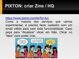 PIXTON: criar Zine / HQ
https://www.pixton.com/br/for-fun
Como a maioria dos serviços que vamos
experimentar, é preciso fazer cadastro com um
email válido para usar toda funcionalidade. Caso
peça para “Atualizar” clicar em Não. Clicar no
“lápis” para poder criar.
 