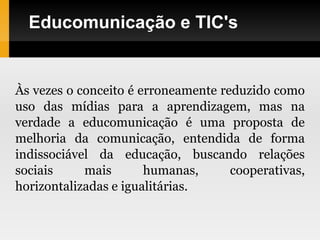 Educomunicação e TIC's
Às vezes o conceito é erroneamente reduzido como
uso das mídias para a aprendizagem, mas na
verdade a educomunicação é uma proposta de
melhoria da comunicação, entendida de forma
indissociável da educação, buscando relações
sociais mais humanas, cooperativas,
horizontalizadas e igualitárias.
 
