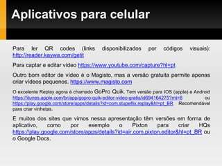 Aplicativos para celular
Para ler QR codes (links disponibilizados por códigos visuais):
http://reader.kaywa.com/getit
Para captar e editar vídeo https://www.youtube.com/capture?hl=pt
Outro bom editor de vídeo é o Magisto, mas a versão gratuita permite apenas
criar vídeos pequenos. https://www.magisto.com
O excelente Replay agora é chamado GoPro Quik. Tem versão para IOS (apple) e Android
https://itunes.apple.com/br/app/gopro-quik-editor-video-gratis/id694164275?mt=8 ou
https://play.google.com/store/apps/details?id=com.stupeflix.replay&hl=pt_BR Recomendável
para criar vinhetas.
E muitos dos sites que vimos nessa apresentação têm versões em forma de
aplicativo, como por exemplo o Pixton para criar HQs
https://play.google.com/store/apps/details?id=air.com.pixton.editor&hl=pt_BR ou
o Google Docs.
 