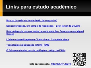 Links para estudo acadêmico
Manual Jornalismo Humanizado (em espanhol)
Educomunicação, um campo de mediações - prof. Ismar de Oliveira
Uma pedagogia para os meios de comunicação - Entrevista com Miguel
Orozco
Lúdico e aprendizagem na Cibercultura - Claudemir Viana
Tecnologias na Educação Infantil - SME
O Educomunicador depois de Kaplun - artigo do Fábio
Esta apresentação: http://bit.ly/1Zacyll
 