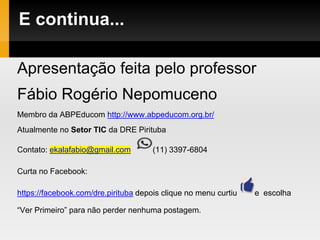 E continua...
Apresentação feita pelo professor
Fábio Rogério Nepomuceno
Membro da ABPEducom http://www.abpeducom.org.br/
Atualmente no Setor TIC da DRE Pirituba
Contato: ekalafabio@gmail.com (11) 3397-6804
Curta no Facebook:
https://facebook.com/dre.pirituba depois clique no menu curtiu e escolha
“Ver Primeiro” para não perder nenhuma postagem.
 